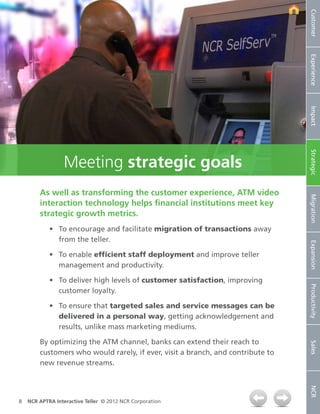Customer
                                                                                 Experience
                                                                                 Impact
                                                                                 Strategic
                 Meeting strategic goals
        As well as transforming the customer experience, ATM video




                                                                                 Migration
        interaction technology helps financial institutions meet key
        strategic growth metrics.
            •	 To encourage and facilitate migration of transactions away
               from the teller.




                                                                                 Expansion
            •	 To enable efficient staff deployment and improve teller
               management and productivity.

            •	 To deliver high levels of customer satisfaction, improving


                                                                                 Productivity
               customer loyalty.

            •	 To ensure that targeted sales and service messages can be
               delivered in a personal way, getting acknowledgement and
               results, unlike mass marketing mediums.

        By optimizing the ATM channel, banks can extend their reach to
                                                                                 Sales




        customers who would rarely, if ever, visit a branch, and contribute to
        new revenue streams.
                                                                                 NCR




8   NCR APTRA Interactive Teller © 2012 NCR Corporation
 
