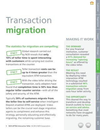 Customer
Transaction




                                                                                       Experience
migration




                                                                                       Impact
                                                          MAKING IT WORK

The statistics for migration are compelling:              The demand




                                                                                       Strategic
                                                          For one financial
                Global research carried out               institution, customer
                by NCR reveals that only                  consultation revealed
10% of teller time is spent interacting                   a 61% demand for
                                                          increasing “opening
with customers while carrying out routine                 hours” as offered by




                                                                                       Migration
transactions at the counter.                              the video teller.
                    Teller transaction costs can be
                                                          The result
                    up to 4 times greater than the        Meeting this need
                    equivalent ATM transaction.           by deploying video




                                                                                       Expansion
                                                          interaction ATM
               With the video teller driving the          technology resulted
               transaction, early adopters have           in a substantial 44%
found that completion time is 50% less than               transaction volume
                                                          migration away from
regular teller counter service—with all of the

                                                                                       Productivity
                                                          core hour teller activity.
safety and security, of the ATM.
                                                          The opportunity
Typically 50% of customers migrate from                   This cleared the way to
the teller line to self-service when Intelligent          transform and develop
Deposit enabled ATMs are deployed. Video                  branch outlets to focus
                                                          on service and advice.
                                                                                       Sales




tellers can be the crucial next stage migration
                                                          Something that most
agents to compliment and enhance this                     networks have struggled
strategy, personally educating and effectively            to do for many years.
migrating, the remaining customer base.
                                                                                       NCR




9   NCR APTRA Interactive Teller © 2012 NCR Corporation
 
