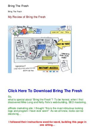 Bring The Fresh
Bring The Fresh

My Review of Bring the Fresh




Click Here To Download Bring The Fresh
So,
what is special about “Bring the Fresh”? To be honest, when I first
discovered Mike Long and Kelly Felix’s web-building, SEO mastering,

affiliate marketing site; I thought “this is the most ridiculous looking
logo and program I have ever seen!” As we all know, looks can be
deceiving…


I followed their instructions word-for-word, building this page in
                           one sitting…
 