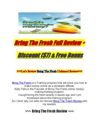 Bring The Fresh Full Review +
Discount ($7) & Free Bonus
>>>Let’s Review Bring The Fresh Unbiased Review<<<
Bring The Fresh is a Training program that will show you how to
make money online as a clickbank affiliate.
Kelly Felix is the Founder of Bring The Fresh online money-
making training program.
I bought bring the fresh exactly 4 weeks ago and I am
impressed about this training program.
So I think why not write An Honest Bring The Fresh Review with
my readers.
>>> Bring The Fresh Review <<<
 