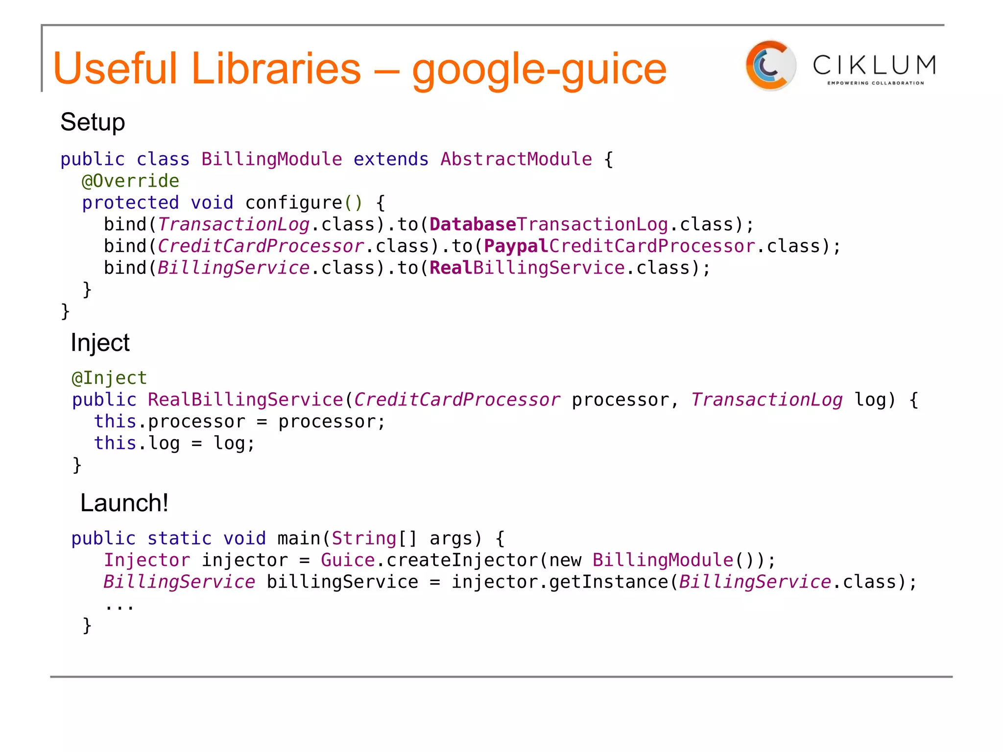 Useful Libraries – google-guice public class   BillingModule   extends   AbstractModule  { @Override   protected void  configure ()  { bind( TransactionLog .class).to( Database TransactionLog .class); bind( CreditCardProcessor .class).to( Paypal CreditCardProcessor .class); bind( BillingService .class).to( Real BillingService .class); } } Setup 