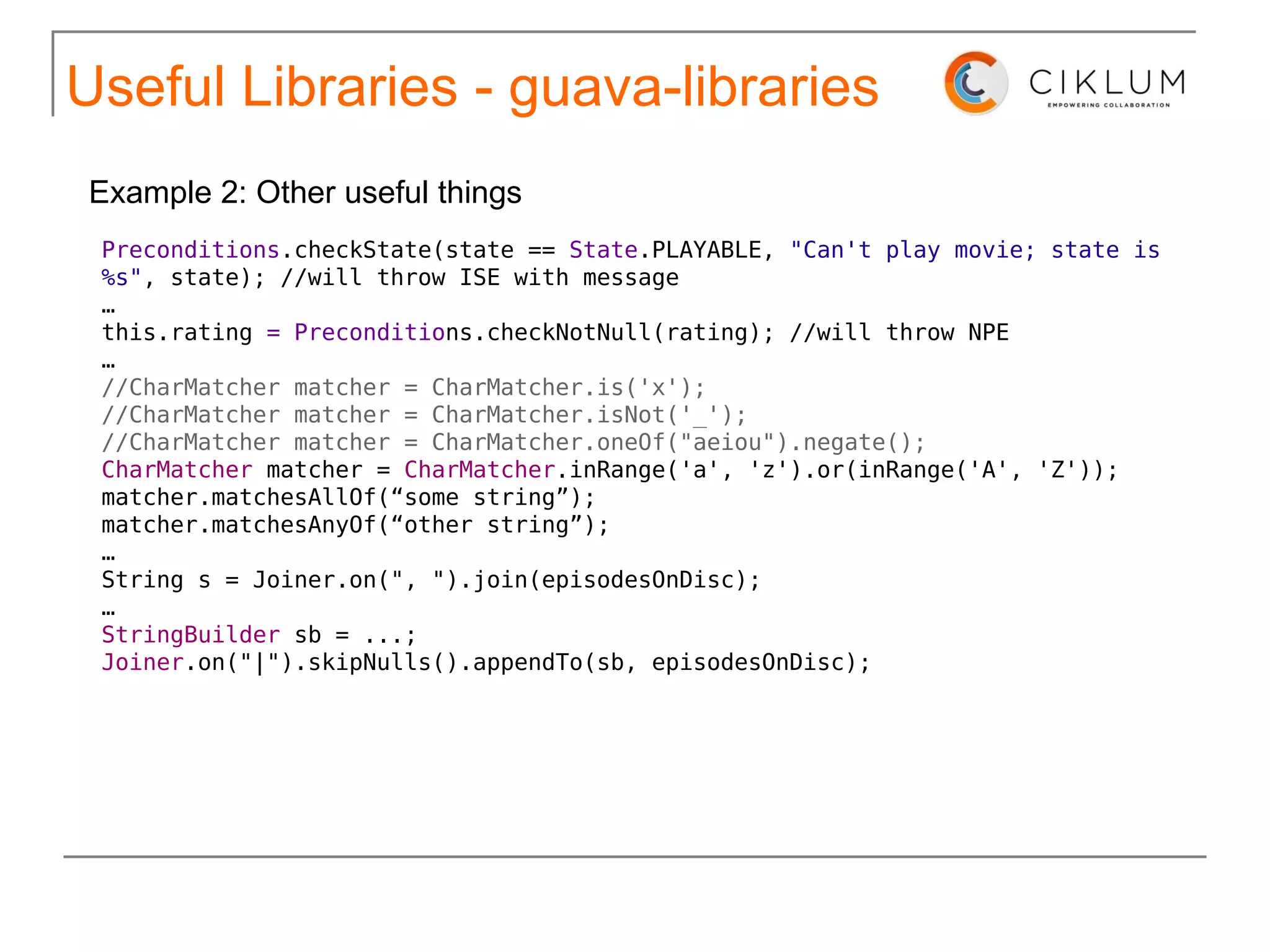 Useful Libraries The Guava project contains several of Google's core libraries that we rely on in our Java-based projects: collections, caching, primitives support, concurrency libraries, common annotations, string processing, I/O, and so forth. guava-libraries http://code.google.com/p/guava-libraries/ 