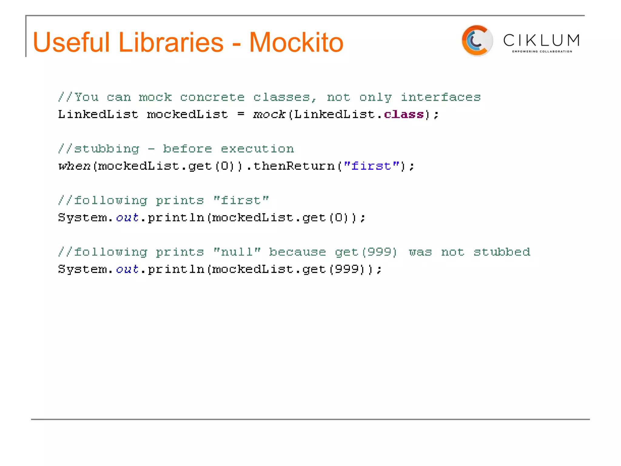 Useful Libraries http://code.google.com/p/mockito/ Mockito is a mocking framework that tastes really good. It lets you write beautiful tests with clean & simple API. Mockito doesn't give you  hangover  because the tests are very readable and they produce clean verification errors. 