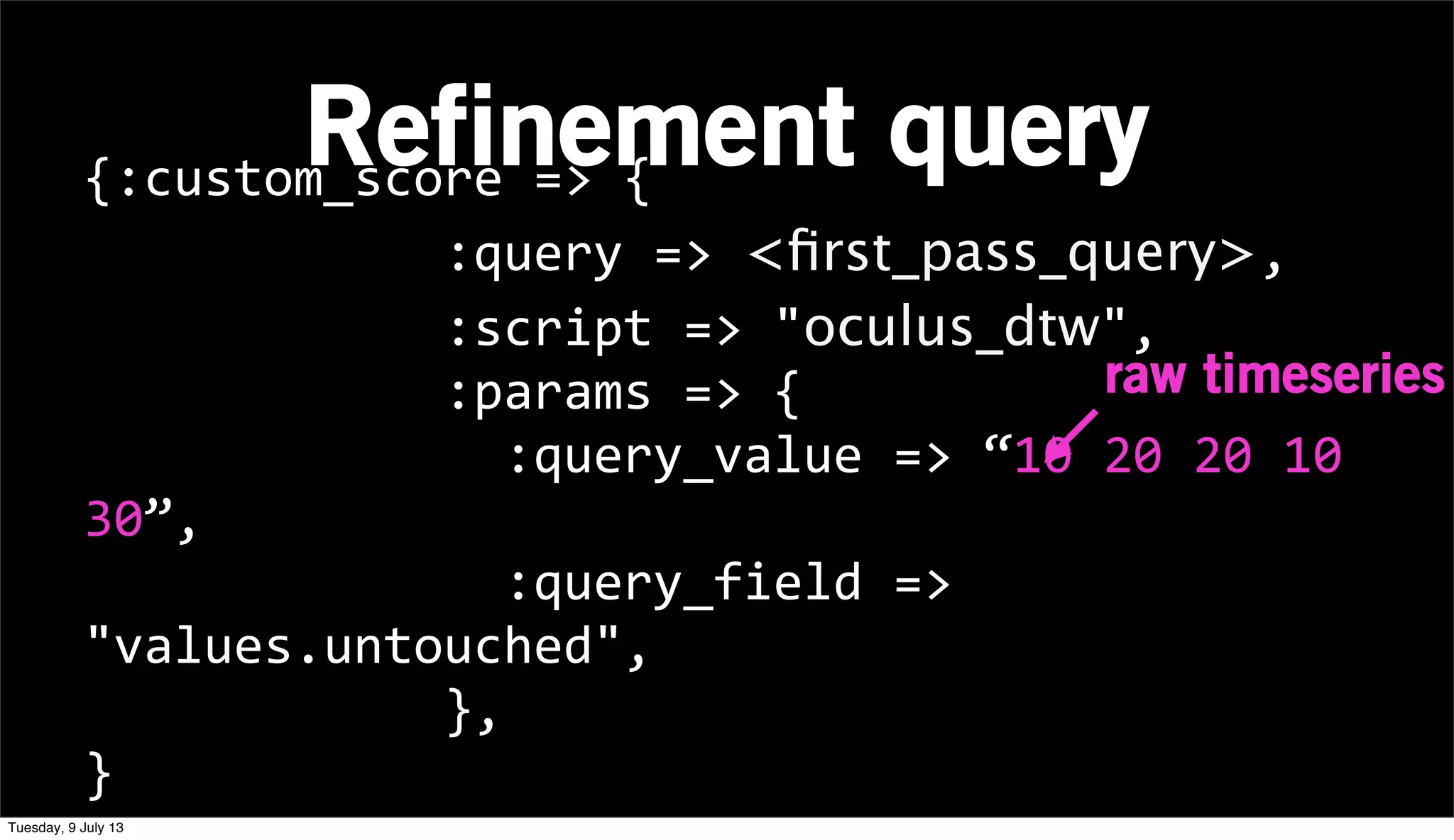 Refinement query{:custom_score	
  =>	
  {
	
  	
  	
  	
  	
  	
  	
  	
  	
  	
  	
  	
  :query	
  =>	
  <ﬁrst_pass_query>,
	
  	
  	
  	
  	
  	
  	
  	
  	
  	
  	
  	
  :script	
  =>	
  "oculus_dtw",
	
  	
  	
  	
  	
  	
  	
  	
  	
  	
  	
  	
  :params	
  =>	
  {
	
  	
  	
  	
  	
  	
  	
  	
  	
  	
  	
  	
  	
  	
  :query_value	
  =>	
  “10	
  20	
  20	
  10	
  
30”,
	
  	
  	
  	
  	
  	
  	
  	
  	
  	
  	
  	
  	
  	
  :query_field	
  =>	
  
"values.untouched",
	
  	
  	
  	
  	
  	
  	
  	
  	
  	
  	
  	
  },
}
raw timeseries
Tuesday, 9 July 13
 