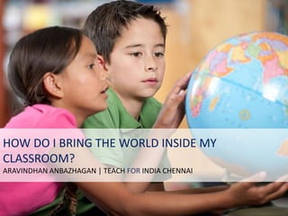 What can I do to
bring the world
inside my classroom?
HOW DO I BRING THE WORLD INSIDE MY
CLASSROOM?
ARAVINDHAN ANBAZHAGAN | TEACH FOR INDIA CHENNAI
 