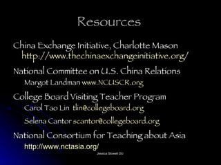 Resources  China Exchange Initiative, Charlotte Mason  http://www.thechinaexchangeinitiative.org/   National Committee on U.S. China Relations Margot Landman  www.NCUSCR.org   College Board Visiting Teacher Program Carol Tao Lin  [email_address]   Selena Cantor  [email_address]   National Consortium for Teaching about Asia http://www.nctasia.org/   