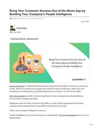 1/11
July 19, 2021
Bring Your Customer Success Out of the Stone Age by
Building Your Company’s People Intelligence
process.st/customer-success-people-intelligence
Leks Drakos
July 19, 2021
Customer Success, Management
Joanne Camarce is a digital marketing expert specializing in SEO, eCommerce, and social
media. She loves meeting new people and embraces unique challenges. When she’s not
wearing her marketing hat, you’ll find Joanne fine-tuning her art and music skills.
80% of consumers say that customer experience is just as important as the products or
services that a company provides.
Employees and new hires must have the skills to create positive experiences that bring
customers back and get them to spread the word about your brand.
This is where people intelligence comes in.
People intelligence isn’t just a buzzword or a passing fad. 71% of organizations now see it as a
high priority.
 