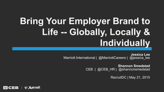 Bring Your Employer Brand to
Life -- Globally, Locally &
Individually
Jessica Lee
Marriott International | @MarriottCareers | @jessica_lee
Shannon Smedstad
CEB | @CEB_HR | @shannonsmedstad
RecruitDC | May 21, 2015
 