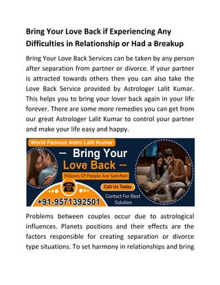 Bring Your Love Back if Experiencing Any
Difficulties in Relationship or Had a Breakup
Bring Your Love Back Services can be taken by any person
after separation from partner or divorce. If your partner
is attracted towards others then you can also take the
Love Back Service provided by Astrologer Lalit Kumar.
This helps you to bring your lover back again in your life
forever. There are some more remedies you can get from
our great Astrologer Lalit Kumar to control your partner
and make your life easy and happy.
Problems between couples occur due to astrological
influences. Planets positions and their effects are the
factors responsible for creating separation or divorce
type situations. To set harmony in relationships and bring
 