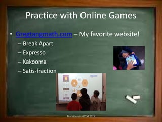 Practice with Online Games
• Gregtangmath.com – My favorite website!
– Break Apart
– Expresso
– Kakooma
– Satis-fraction
Mary Kienstra ICTM 2015
 