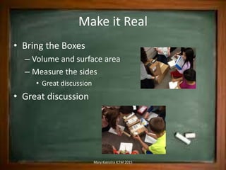 Make it Real
• Bring the Boxes
– Volume and surface area
– Measure the sides
• Great discussion
• Great discussion
Mary Kienstra ICTM 2015
 