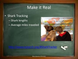 Make it Real
• Shark Tracking
– Shark lengths
– Average miles traveled
http://www.ocearch.org/#SharkTracker
Mary Kienstra ICTM 2015
 