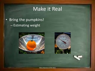 Make it Real
• Bring the pumpkins!
– Estimating weight
Mary Kienstra ICTM 2015
 