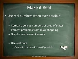 Make it Real
• Use real numbers when ever possible!
– Compare census numbers or area of states
– Percent problems from REAL shopping
– Graphs from current events
– Use real data
• Generate the data in class if possible
Mary Kienstra ICTM 2015
 