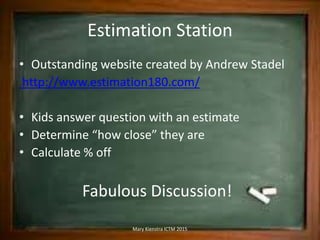Estimation Station
• Outstanding website created by Andrew Stadel
http://www.estimation180.com/
• Kids answer question with an estimate
• Determine “how close” they are
• Calculate % off
Fabulous Discussion!
Mary Kienstra ICTM 2015
 