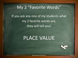 My 2 “Favorite Words”
If you ask any one of my students what
my 2 favorite words are,
they will tell you!
PLACE VALUE
Mary Kienstra ICTM 2015
 
