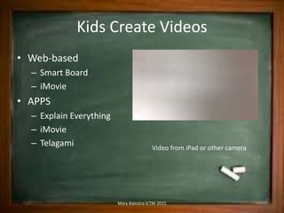 Kids Create Videos
• Web-based
– Smart Board
– iMovie
• APPS
– Explain Everything
– iMovie
– Telagami Video from iPad or other camera
Mary Kienstra ICTM 2015
 