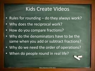 Kids Create Videos
• Rules for rounding – do they always work?
• Why does the reciprocal work?
• How do you compare fractions?
• Why do the denominators have to be the
same when you add or subtract fractions?
• Why do we need the order of operations?
• When do people round in real life?
Mary Kienstra ICTM 2015
 