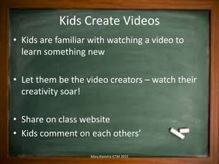 Kids Create Videos
• Kids are familiar with watching a video to
learn something new
• Let them be the video creators – watch their
creativity soar!
• Share on class website
• Kids comment on each others’
Mary Kienstra ICTM 2015
 