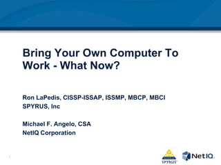 Bring Your Own Computer To Work - What Now?,[object Object],Ron LaPedis, CISSP-ISSAP, ISSMP, MBCP, MBCI,[object Object],SPYRUS, Inc,[object Object],Michael F. Angelo, CSA,[object Object],NetIQ Corporation ,[object Object]