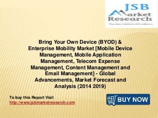 Bring Your Own Device (BYOD) &
Enterprise Mobility Market [Mobile Device
Management, Mobile Application
Management, Telecom Expense
Management, Content Management and
Email Management] - Global
Advancements, Market Forecast and
Analysis (2014 2019)
To buy this Report Visit
http://www.jsbmarketresearch.com
 