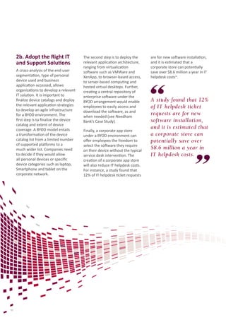 2b. Adopt the Right IT
and Support Solutions
A cross-analysis of the end-user
segmentation, type of personal
device used and business
application accessed, allows
organizations to develop a relevant
IT solution. It is important to
finalize device catalogs and deploy
the relevant application strategies
to develop an agile infrastructure
for a BYOD environment. The
first step is to finalize the device
catalog and extent of device
coverage. A BYOD model entails
a transformation of the device
catalog list from a limited number
of supported platforms to a
much wider list. Companies need
to decide if they would allow
all personal devices or specific
device categories such as laptop,
Smartphone and tablet on the
corporate network.

10

The second step is to deploy the
relevant application architecture,
ranging from virtualization
software such as VMWare and
XenApp, to browser-based access,
to server-based computing and
hosted virtual desktops. Further,
creating a central repository of
enterprise software under the
BYOD arrangement would enable
employees to easily access and
download the software, as and
when needed (see Needham
Bank’s Case Study).
Finally, a corporate app store
under a BYOD environment can
offer employees the freedom to
select the software they require
on their device without the typical
service desk intervention. The
creation of a corporate app store
will also reduce IT helpdesk costs.
For instance, a study found that
12% of IT helpdesk ticket requests

are for new software installation,
and it is estimated that a
corporate store can potentially
save over $8.6 million a year in IT
helpdesk costsix.

A study found that 12%
of IT helpdesk ticket
requests are for new
software installation,
and it is estimated that
a corporate store can
potentially save over
$8.6 million a year in
IT helpdesk costs.

 