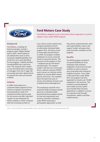 Ford Motors Case Study
Ford Motors adopted a user community-driven approach to control
support costs under BYOD program
Background
Ford Motors, a leading USbased automaker, started a
program called ‘Digital Worker’
back in 2007, which looked at
all collaboration tools to drive
increased capability globally. Out
of the four core areas identified
for this program, mobility solution
including BYOD was a key focus
area. The company then created
a cross-functional team consisting
of managers from the IT, legal, HR,
accounting and other departments
to examine the risks and rewards
of BYOD.

Initiative
In 2009, Ford rolled-out a
corporate-liable program (CLP) to
enhance employee convenience
and productivity. Under CLP,
company provides devices, pays
for the service and offer help desk
support to the employees for
whom mobility is critical. However,
with the increasing number of

users and to control capital costs,
company decided to launch
an alternative individual-liable
program (ILP). Termed as email
on Personally Owned Devices
or ePOD, the program enabled
employees to access corporate
emails on personal devices. The
structure of this program is that
– employee pay for the device
and data plans. The support
model is self and user community
driven, wherein a group of BYOD
users interact on common online
platform to resolve BYOD related
queries and issues. The company
bears the back-end costs of
servers and software licenses such
as Mobile Device Management.
The employees would fit into a
corporate-liable (company-owned
devices) or individual-liable
(personal devices) program based
on their job requirement and
business criticality. Employees
under BYOD would sign a
participation agreement, so that

they clearly understand their roles
and responsibilities, what is the
support model, who pays what
costs and other conditions of the
program.

Benefits
The BYOD program resulted in
increased flexibility for Ford
employees with seamless
integration of personal and work
activities as well as reduced
costs associated with enterprise
mobility functions. From initial
2,700 subscribers under BYOD
(ILP), the program has been
expanded to include over 70,000
employees in 20 countries. The
company recently deployed
new mobile security system
and included other business
applications in addition to access
to corporate email through
Smartphone, tablets and other
mobile devices.

Source: How Ford Motors Deployed BYOD, Forbes, July 2011; SearchCIO.com, August-September 2011

13

 