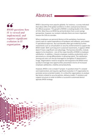 Abstract
BYOD questions how
IT is viewed and
implemented, and
requires significant
evolution in IT
organization.

BYOD is becoming more popular globally. For instance, a survey indicated
that about 28% of the global workforce in 2011 used personal devices
for official purposesi. This growth of BYOD is creating doubts in the minds
of CIOs. Most focus on BYOD has primarily been from a cost savings
perspective, however, our analysis indicates there are more important
reasons for CIOs to consider.
When employees use personal devices at the workplace, businesses
clearly save on capital expenditure of hardware and software, and related
IT operational expenses. But cost benefits often get eroded by further
investments such as virtualization or security reinforcement to support the
BYOD model. With such long-term sustained investments, it appears BYOD
doesn’t have a significant cost advantage. The business benefits, instead,
appear to lie elsewhere – one of the major benefits of BYOD is employee
satisfaction. In addition, it boosts employee mobility, productivity and is
perceived as a strong differentiator in attracting talent. The satisfaction
among end users can also be leveraged to strengthen IT department’s
image. Organizations need to recognize and respond to the BYOD trend
quickly to leverage new opportunities presented in terms of increased
employee satisfaction, mobility and productivity.
However, BYOD is not a simple IT project. It questions how IT is viewed
and implemented, and requires significant evolution in IT organization to
promote service-oriented models. It is critical for organizations to analyze
key factors related to security policies, delivery model, IT solutions and
support structure in order to define a successful customized deviceagnostic BYOD strategy.

2

 