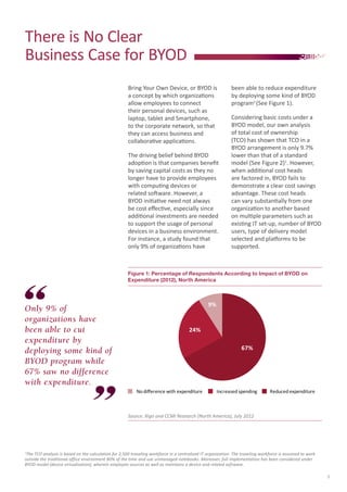 There is No Clear
Business Case for BYOD
Bring Your Own Device, or BYOD is
a concept by which organizations
allow employees to connect
their personal devices, such as
laptop, tablet and Smartphone,
to the corporate network, so that
they can access business and
collaborative applications.
The driving belief behind BYOD
adoption is that companies benefit
by saving capital costs as they no
longer have to provide employees
with computing devices or
related software. However, a
BYOD initiative need not always
be cost effective, especially since
additional investments are needed
to support the usage of personal
devices in a business environment.
For instance, a study found that
only 9% of organizations have

been able to reduce expenditure
by deploying some kind of BYOD
programii (See Figure 1).
Considering basic costs under a
BYOD model, our own analysis
of total cost of ownership
(TCO) has shown that TCO in a
BYOD arrangement is only 9.7%
lower than that of a standard
model (See Figure 2)1. However,
when additional cost heads
are factored in, BYOD fails to
demonstrate a clear cost savings
advantage. These cost heads
can vary substantially from one
organization to another based
on multiple parameters such as
existing IT set-up, number of BYOD
users, type of delivery model
selected and platforms to be
supported.

Figure 1: Percentage of Respondents According to Impact of BYOD on 		
Expenditure (2012), North America

Only 9% of
organizations have
been able to cut
expenditure by
deploying some kind of
BYOD program while
67% saw no difference
with expenditure.

9%

24%
67%

No diﬀerence with expenditure

Increased spending

Reduced expenditure

Source: Xigo and CCMI Research (North America), July 2012

The TCO analysis is based on the calculation for 2,500 traveling workforce in a centralized IT organization. The traveling workforce is assumed to work
outside the traditional office environment 80% of the time and use unmanaged notebooks. Moreover, full implementation has been considered under
BYOD model (device virtualization), wherein employee sources as well as maintains a device and related software.
1

3

 