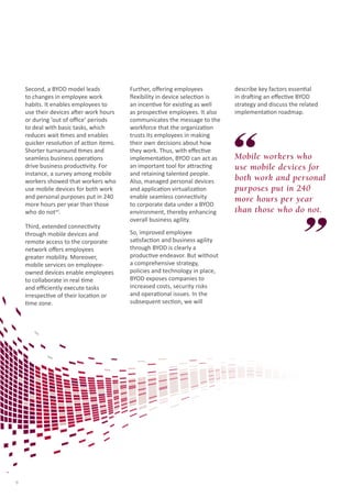 Second, a BYOD model leads
to changes in employee work
habits. It enables employees to
use their devices after work hours
or during ‘out of office’ periods
to deal with basic tasks, which
reduces wait times and enables
quicker resolution of action items.
Shorter turnaround times and
seamless business operations
drive business productivity. For
instance, a survey among mobile
workers showed that workers who
use mobile devices for both work
and personal purposes put in 240
more hours per year than those
who do notvii.
Third, extended connectivity
through mobile devices and
remote access to the corporate
network offers employees
greater mobility. Moreover,
mobile services on employeeowned devices enable employees
to collaborate in real time
and efficiently execute tasks
irrespective of their location or
time zone.

6

Further, offering employees
flexibility in device selection is
an incentive for existing as well
as prospective employees. It also
communicates the message to the
workforce that the organization
trusts its employees in making
their own decisions about how
they work. Thus, with effective
implementation, BYOD can act as
an important tool for attracting
and retaining talented people.
Also, managed personal devices
and application virtualization
enable seamless connectivity
to corporate data under a BYOD
environment, thereby enhancing
overall business agility.
So, improved employee
satisfaction and business agility
through BYOD is clearly a
productive endeavor. But without
a comprehensive strategy,
policies and technology in place,
BYOD exposes companies to
increased costs, security risks
and operational issues. In the
subsequent section, we will

describe key factors essential
in drafting an effective BYOD
strategy and discuss the related
implementation roadmap.

Mobile workers who
use mobile devices for
both work and personal
purposes put in 240
more hours per year
than those who do not.

 