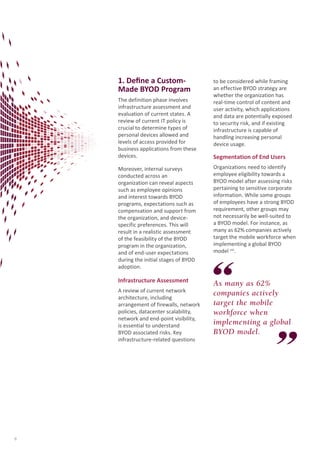 1. Define a CustomMade BYOD Program
The definition phase involves
infrastructure assessment and
evaluation of current states. A
review of current IT policy is
crucial to determine types of
personal devices allowed and
levels of access provided for
business applications from these
devices.

to be considered while framing
an effective BYOD strategy are
whether the organization has
real-time control of content and
user activity, which applications
and data are potentially exposed
to security risk, and if existing
infrastructure is capable of
handling increasing personal
device usage.

Segmentation of End Users

Moreover, internal surveys
conducted across an
organization can reveal aspects
such as employee opinions
and interest towards BYOD
programs, expectations such as
compensation and support from
the organization, and devicespecific preferences. This will
result in a realistic assessment
of the feasibility of the BYOD
program in the organization,
and of end-user expectations
during the initial stages of BYOD
adoption.

Organizations need to identify
employee eligibility towards a
BYOD model after assessing risks
pertaining to sensitive corporate
information. While some groups
of employees have a strong BYOD
requirement, other groups may
not necessarily be well-suited to
a BYOD model. For instance, as
many as 62% companies actively
target the mobile workforce when
implementing a global BYOD
model viii.

Infrastructure Assessment

As many as 62%
companies actively
target the mobile
workforce when
implementing a global
BYOD model.

A review of current network
architecture, including
arrangement of firewalls, network
policies, datacenter scalability,
network and end-point visibility,
is essential to understand
BYOD associated risks. Key
infrastructure-related questions

8

 