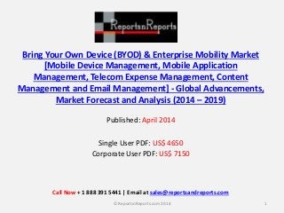 Bring Your Own Device (BYOD) & Enterprise Mobility Market 
[Mobile Device Management, Mobile Application 
Management, Telecom Expense Management, Content 
Management and Email Management] - Global Advancements, 
Market Forecast and Analysis (2014 – 2019) 
Published: April 2014 
Single User PDF: US$ 4650 
Corporate User PDF: US$ 7150 
Call Now + 1 888 391 5441 | Email at sales@reportsandreports.com 
© ReportsnReports.com 2014 1 
 