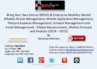 Bring Your Own Device (BYOD) & Enterprise Mobility Market
[Mobile Device Management, Mobile Application Management,
Telecom Expense Management, Content Management and
Email Management] - Global Advancements, Market Forecast
and Analysis (2014 – 2019)
By
MarketsandMarkets
© RnRMarketResearch.com ; sales@rnrmarketresearch.com ;
+1 888 391 5441
Published: April 2014
No. of Pages: 190
Single User PDF: US$ 4650
Corporate User PDF: US$ 7150
Order this report by calling +1 888 391 5441 or
Send an email to sales@reportsandreports.com
with your contact details and questions if any.
 