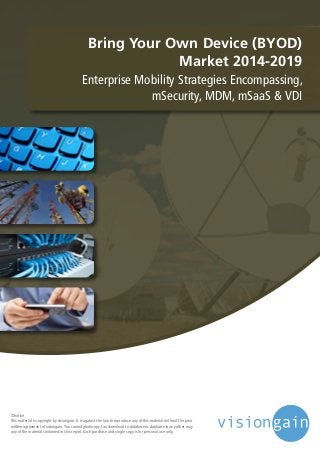 Bring Your Own Device (BYOD)
Market 2014-2019
Enterprise Mobility Strategies Encompassing,
mSecurity, MDM, mSaaS & VDI
©notice
This material is copyright by visiongain. It is against the law to reproduce any of this material without the prior
written agreement of visiongain.You cannot photocopy, fax, download to database or duplicate in any other way
any of the material contained in this report. Each purchase and single copy is for personal use only.
 