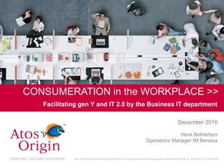 CONSUMERATION in the WORKPLACE >>
       Facilitating gen Y and IT 2.0 by the Business IT department

                                                                                                                                           December 2010

                                                                                                                   Henk Bethlehem
                                                                                                     Operations Manager IM Benelux


                 Atos, Atos and fish symbol, Atos Origin and fish symbol, Atos Consulting, and the fish itself are registered trademarks of Atos Origin SA. January2010. © 2010 Atos Origin

1
 