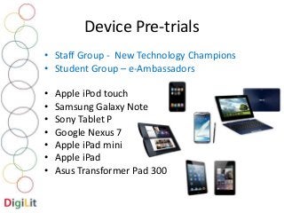 Device Pre-trials 
• Staff Group - New Technology Champions 
• Student Group – e-Ambassadors 
• Apple iPod touch 
• Samsung Galaxy Note 
• Sony Tablet P 
• Google Nexus 7 
• Apple iPad mini 
• Apple iPad 
• Asus Transformer Pad 300 
 