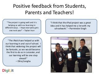 Positive feedback from Students, 
Parents and Teachers! 
"The project is going well and it is 
helping us with our learning in 
different ways. I hope everyone gets 
one next year" – Taylan Inan 
“The iPads have helped us with 
our learning in and out of school. I 
think that widening the project will 
be fantastic, as we would become 
the first to do so in Leicester, and 
our learning will be one step 
ahead!” 
– Dilraj Sangha 
“I think that the iPad project was a great 
idea and it has helped me a lot with my 
schoolwork.” – Parminder Singh 
 