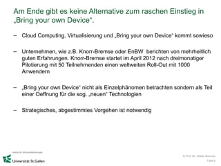 Am Ende gibt es keine Alternative zum raschen Einstieg in
„Bring your own Device“.
– Cloud Computing, Virtualisierung und „Bring your own Device“ kommt sowieso

– Unternehmen, wie z.B. Knorr-Bremse oder EnBW berichten von mehrheitlich
  guten Erfahrungen. Knorr-Bremse startet im April 2012 nach dreimonatiger
  Pilotierung mit 50 Teilnehmenden einen weltweiten Roll-Out mit 1000
  Anwendern

– „Bring your own Device“ nicht als Einzelphänomen betrachten sondern als Teil
  einer Oeffnung für die sog. „neuen“ Technologien

– Strategisches, abgestimmtes Vorgehen ist notwendig




                                                                  © Prof. Dr. Walter Brenner
                                                                                     Folie 6
 