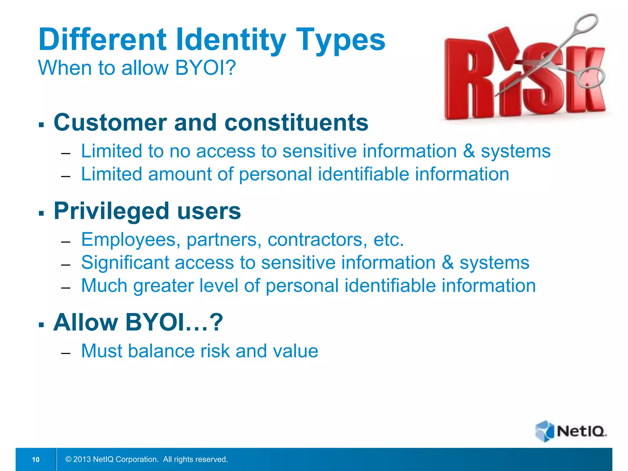 Different Identity Types
When to allow BYOI?


Customer and constituents
─
─



Privileged users
─
─
─



Employees, partners, contractors, etc.
Significant access to sensitive information & systems
Much greater level of personal identifiable information

Allow BYOI…?
─

10

Limited to no access to sensitive information & systems
Limited amount of personal identifiable information

Must balance risk and value

© 2013 NetIQ Corporation. All rights reserved.

 