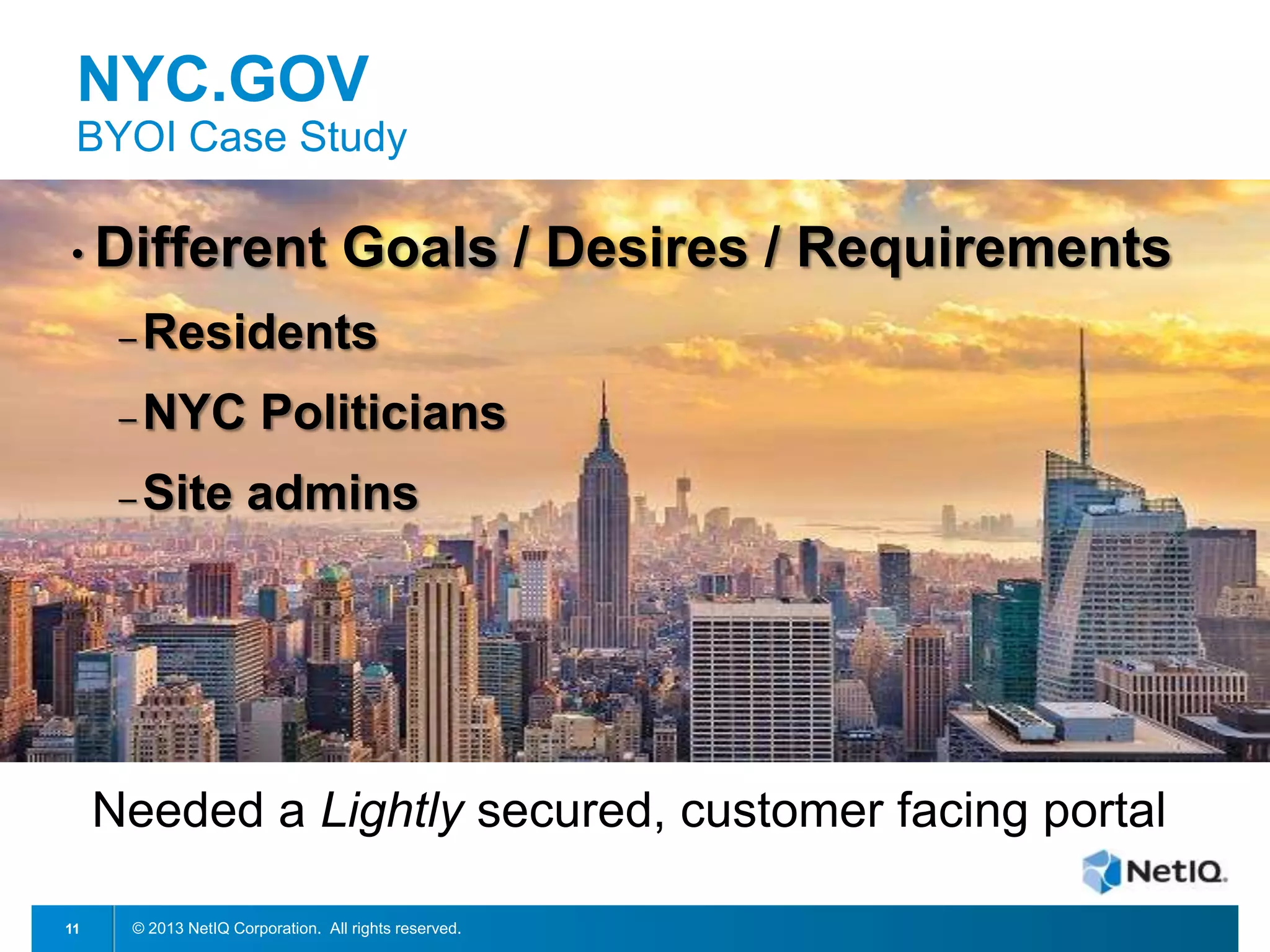 NYC.GOV
BYOI Case Study
• Different

Goals / Desires / Requirements

– Residents
– NYC
– Site

Politicians
admins

Needed a Lightly secured, customer facing portal
11

© 2013 NetIQ Corporation. All rights reserved.

 