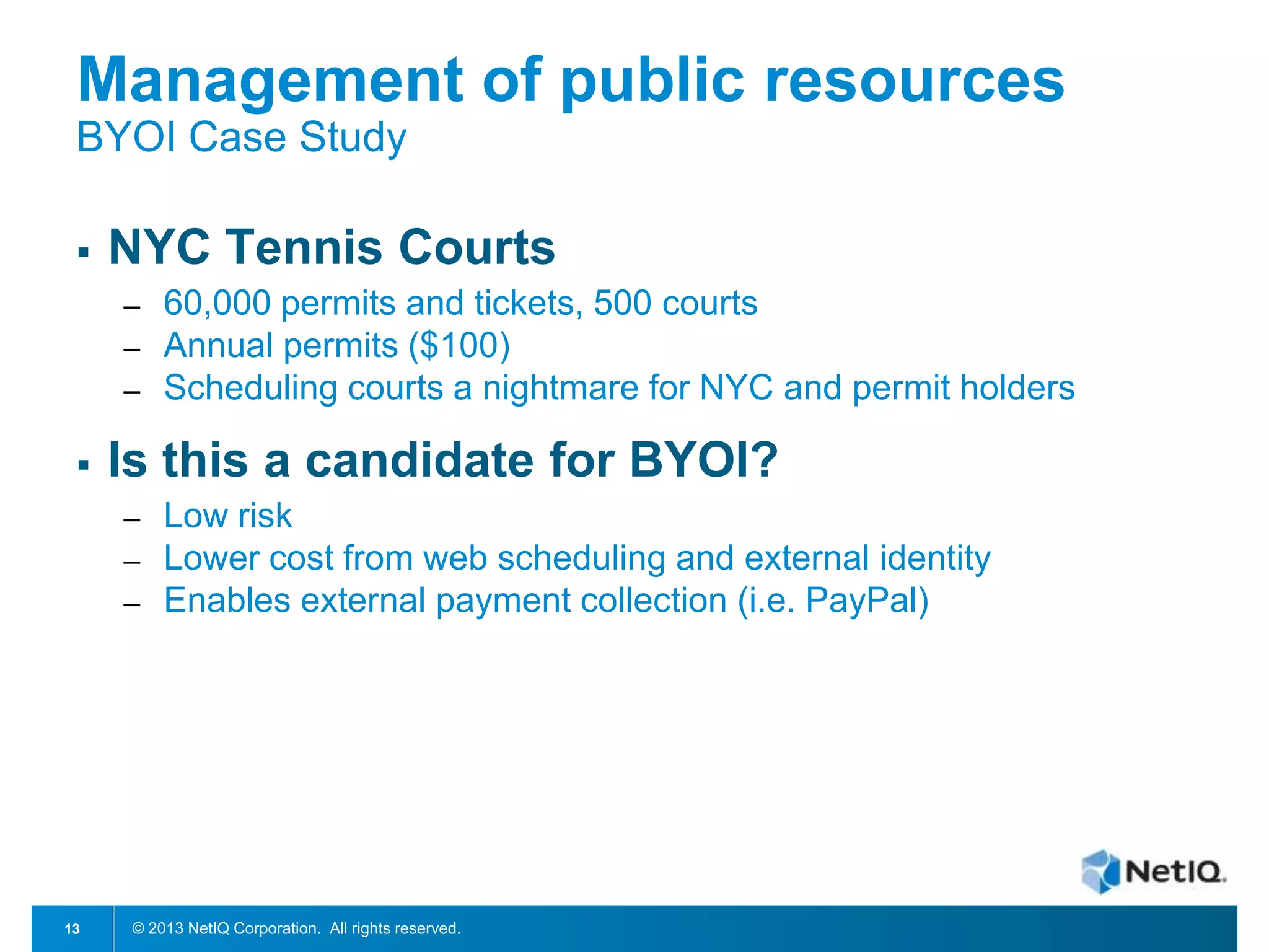 Management of public resources
BYOI Case Study


NYC Tennis Courts
─
─
─



Is this a candidate for BYOI?
─
─
─

13

60,000 permits and tickets, 500 courts
Annual permits ($100)
Scheduling courts a nightmare for NYC and permit holders

Low risk
Lower cost from web scheduling and external identity
Enables external payment collection (i.e. PayPal)

© 2013 NetIQ Corporation. All rights reserved.

 
