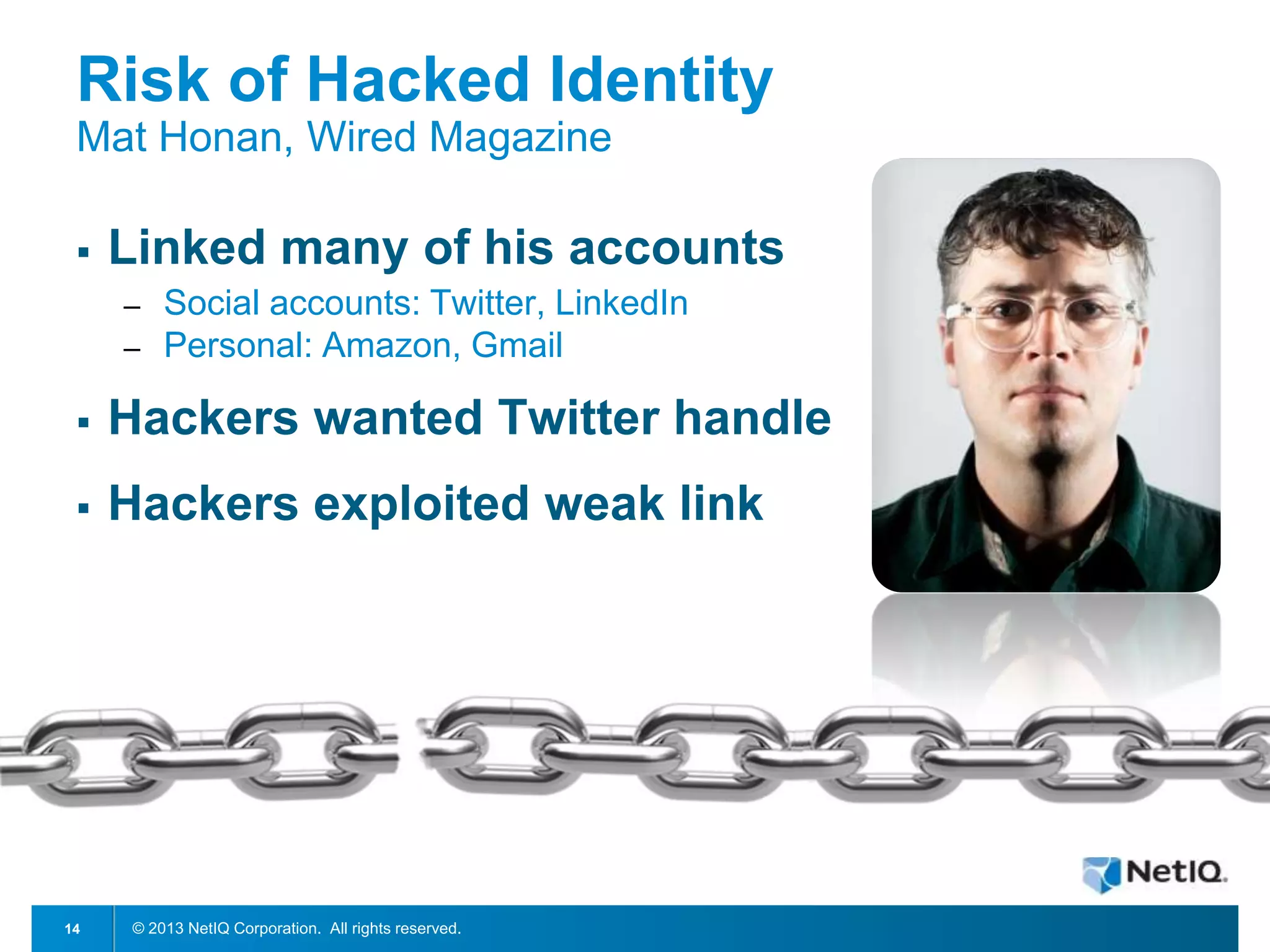 Risk of Hacked Identity
Mat Honan, Wired Magazine


Linked many of his accounts
─
─

Social accounts: Twitter, LinkedIn
Personal: Amazon, Gmail



Hackers wanted Twitter handle



Hackers exploited weak link

14

© 2013 NetIQ Corporation. All rights reserved.

 