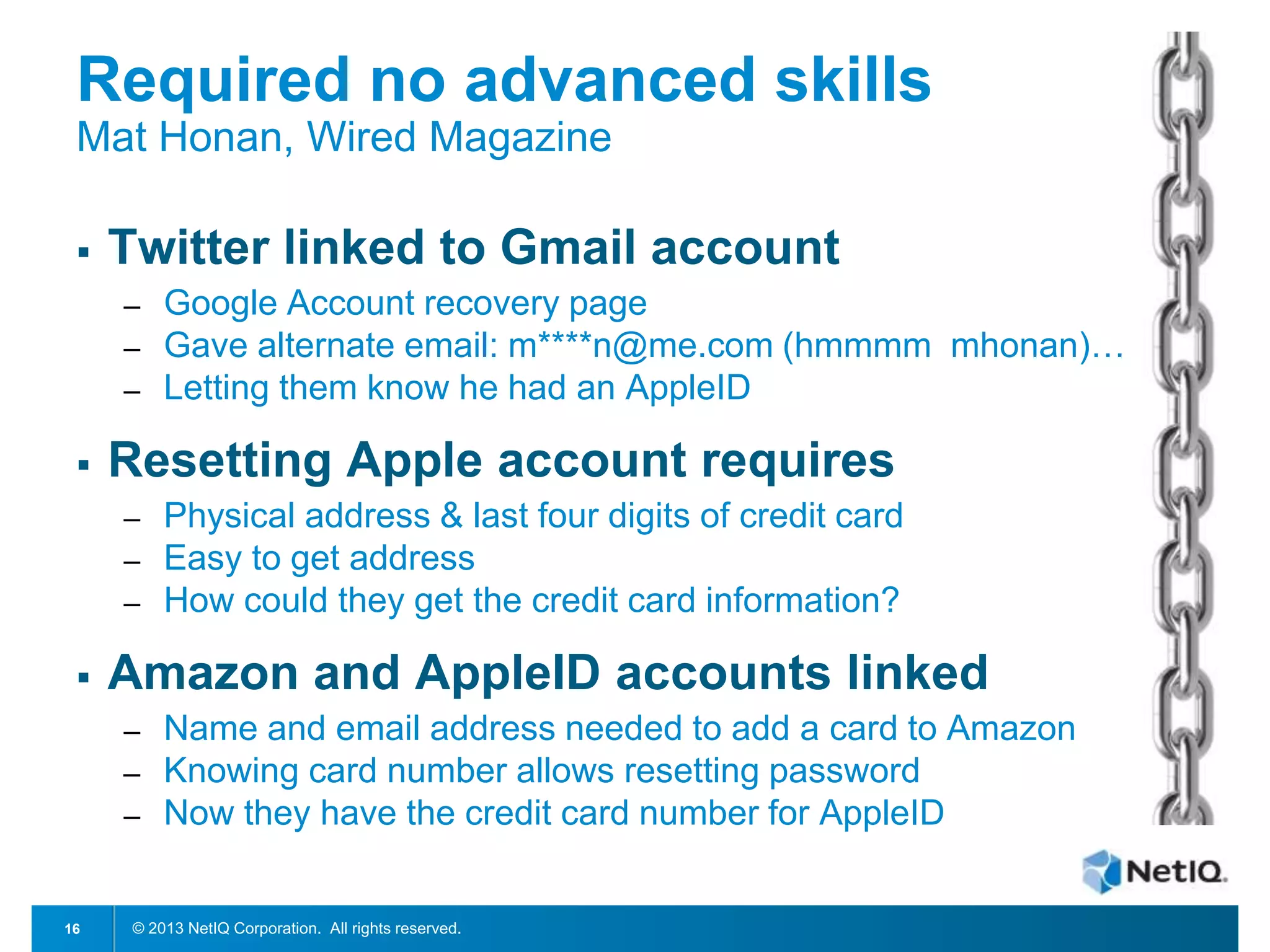 Required no advanced skills
Mat Honan, Wired Magazine


Twitter linked to Gmail account
─
─
─



Resetting Apple account requires
─
─
─



Physical address & last four digits of credit card
Easy to get address
How could they get the credit card information?

Amazon and AppleID accounts linked
─

─
─

16

Google Account recovery page
Gave alternate email: m****n@me.com (hmmmm mhonan)…
Letting them know he had an AppleID

Name and email address needed to add a card to Amazon
Knowing card number allows resetting password
Now they have the credit card number for AppleID

© 2013 NetIQ Corporation. All rights reserved.

 