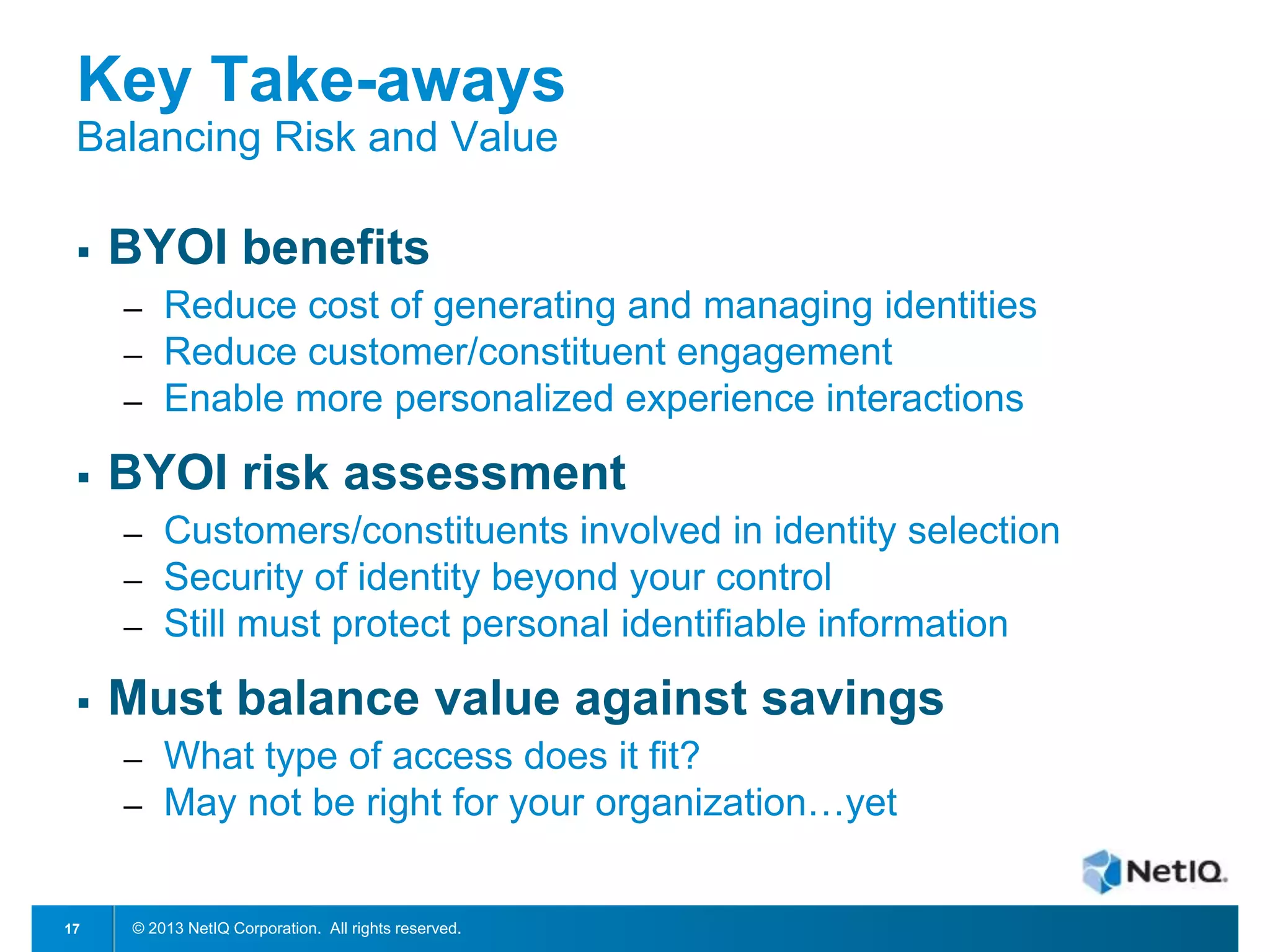 Key Take-aways
Balancing Risk and Value


BYOI benefits
─
─
─



BYOI risk assessment
─
─
─



Customers/constituents involved in identity selection
Security of identity beyond your control
Still must protect personal identifiable information

Must balance value against savings
─
─

17

Reduce cost of generating and managing identities
Reduce customer/constituent engagement
Enable more personalized experience interactions

What type of access does it fit?
May not be right for your organization…yet

© 2013 NetIQ Corporation. All rights reserved.

 