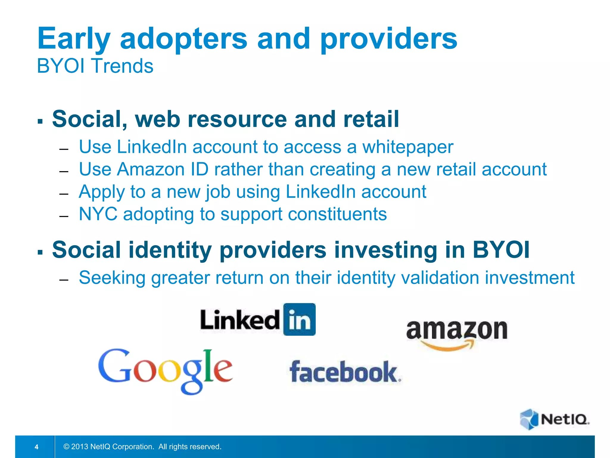 Early adopters and providers
BYOI Trends


Social, web resource and retail
─
─
─
─



Social identity providers investing in BYOI
─

4

Use LinkedIn account to access a whitepaper
Use Amazon ID rather than creating a new retail account
Apply to a new job using LinkedIn account
NYC adopting to support constituents
Seeking greater return on their identity validation investment

© 2013 NetIQ Corporation. All rights reserved.

 