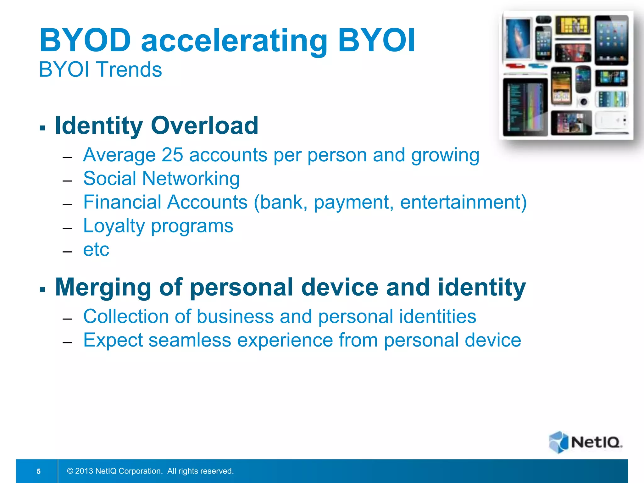 BYOD accelerating BYOI
BYOI Trends


Identity Overload
─
─
─
─
─



Merging of personal device and identity
─
─

5

Average 25 accounts per person and growing
Social Networking
Financial Accounts (bank, payment, entertainment)
Loyalty programs
etc
Collection of business and personal identities
Expect seamless experience from personal device

© 2013 NetIQ Corporation. All rights reserved.

 