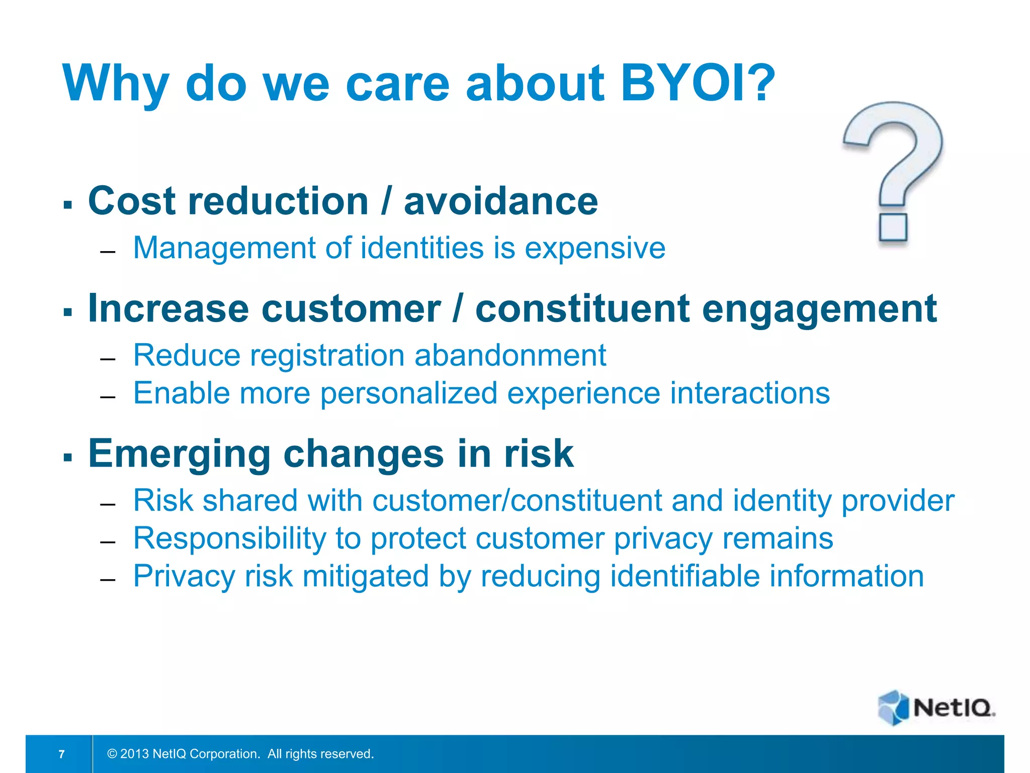 Why do we care about BYOI?


Cost reduction / avoidance
─



Increase customer / constituent engagement
─
─



Reduce registration abandonment
Enable more personalized experience interactions

Emerging changes in risk
─
─
─

7

Management of identities is expensive

Risk shared with customer/constituent and identity provider
Responsibility to protect customer privacy remains
Privacy risk mitigated by reducing identifiable information

© 2013 NetIQ Corporation. All rights reserved.

 