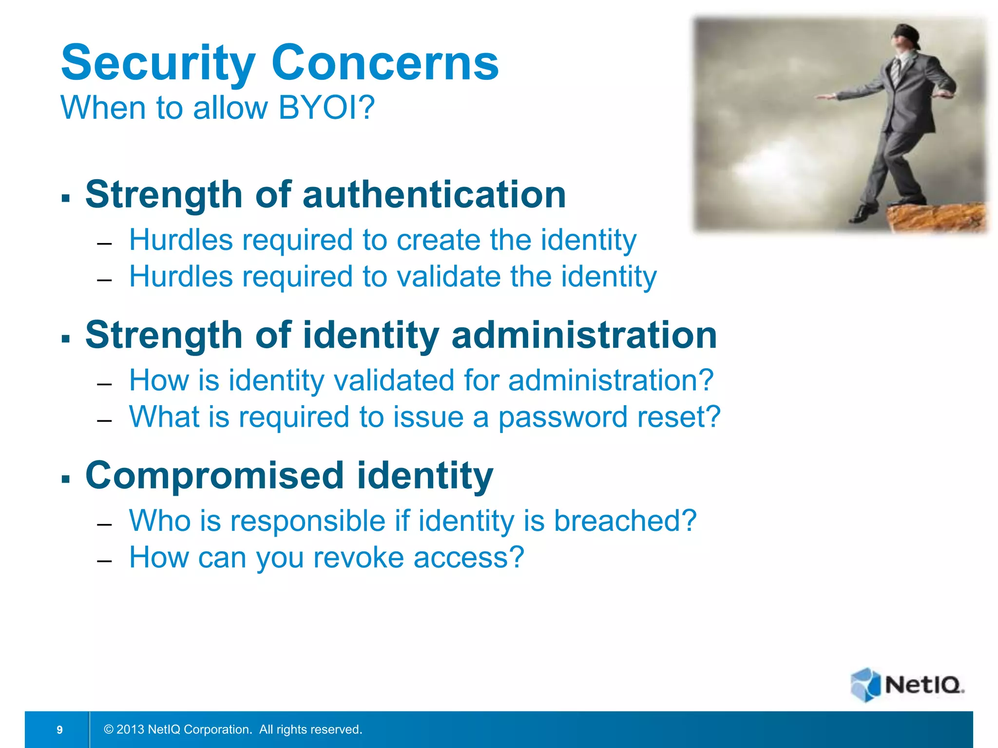 Security Concerns
When to allow BYOI?


Strength of authentication
─
─



Strength of identity administration
─
─



How is identity validated for administration?
What is required to issue a password reset?

Compromised identity
─
─

9

Hurdles required to create the identity
Hurdles required to validate the identity

Who is responsible if identity is breached?
How can you revoke access?

© 2013 NetIQ Corporation. All rights reserved.

 