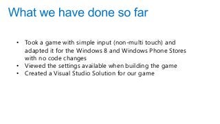 • Took a game with simple input (non-multi touch) and
adapted it for the Windows 8 and Windows Phone Stores
with no code changes
• Viewed the settings available when building the game
• Created a Visual Studio Solution for our game
 