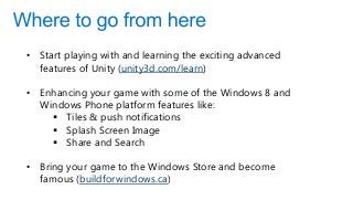 • Start playing with and learning the exciting advanced
features of Unity (unity3d.com/learn)
• Enhancing your game with some of the Windows 8 and
Windows Phone platform features like:
 Tiles & push notifications
 Splash Screen Image
 Share and Search
• Bring your game to the Windows Store and become
famous (buildforwindows.ca)
 